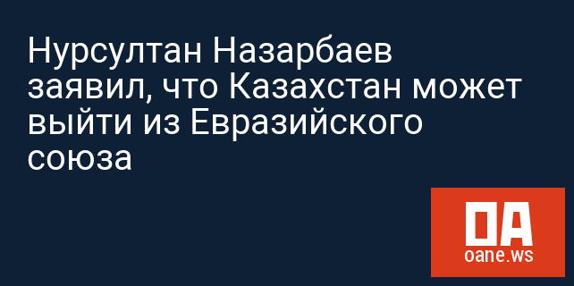 Нурсултан Назарбаев заявил, что Казахстан может выйти из Евразийского союза
