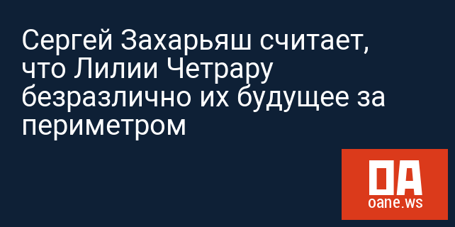 Сергей Захарьяш считает, что Лилии Четрару безразлично их будущее за периметром