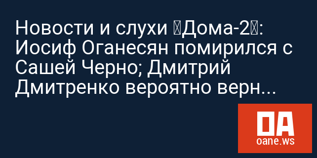 Новости и слухи «Дома-2»: Иосиф Оганесян помирился с Сашей Черно; Дмитрий Дмитренко вероятно вернулся на проект