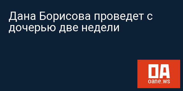 Дана Борисова проведет с дочерью две недели