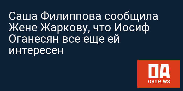 Саша Филиппова сообщила Жене Жаркову, что Иосиф Оганесян все еще ей интересен