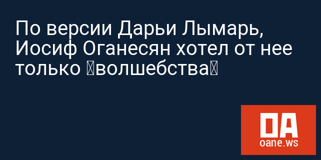 По версии Дарьи Лымарь, Иосиф Оганесян хотел от нее только «волшебства»