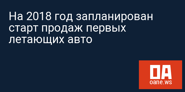 На 2018 год запланирован старт продаж первых летающих авто