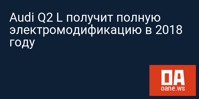 Audi Q2 L получит полную электромодификацию в 2018 году