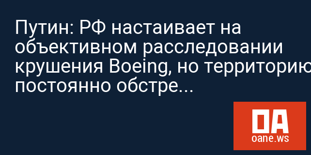 Путин: РФ настаивает на объективном расследовании крушения Boeing, но территорию постоянно обстреливает Киев