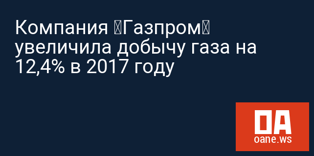 Компания «Газпром» увеличила добычу газа на 12,4% в 2017 году