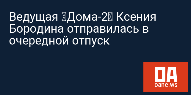 Ведущая «Дома-2» Ксения Бородина отправилась в очередной отпуск