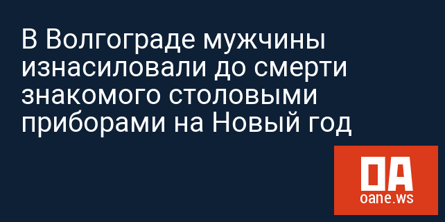 В Волгограде мужчины изнасиловали до смерти знакомого столовыми приборами на Новый год
