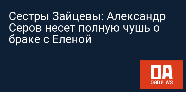 Сестры Зайцевы: Александр Серов несет полную чушь о браке с Еленой