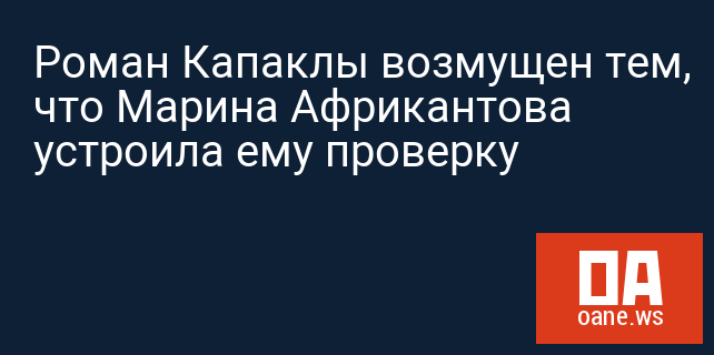 Роман Капаклы возмущен тем, что Марина Африкантова устроила ему проверку
