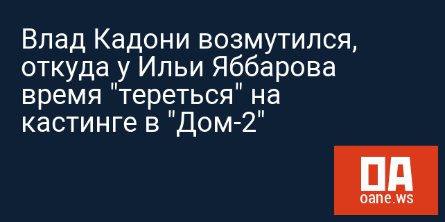 Влад Кадони возмутился, откуда у Ильи Яббарова время "тереться" на кастинге в "Дом-2"