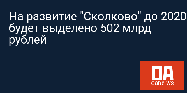 На развитие "Сколково" до 2020 будет выделено 502 млрд рублей