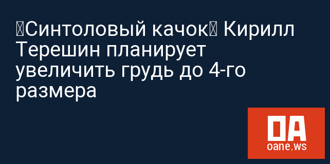 «Синтоловый качок» Кирилл Терешин планирует увеличить грудь до 4-го размера
