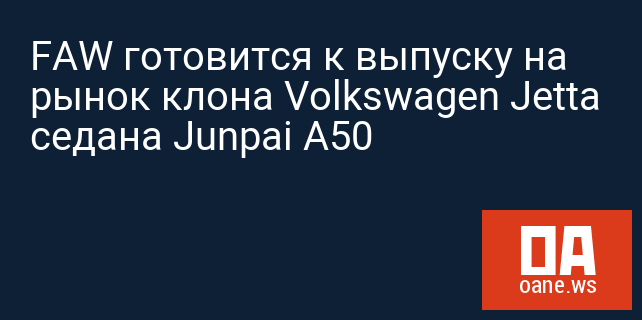 FAW готовится к выпуску на рынок клона Volkswagen Jetta седана Junpai A50