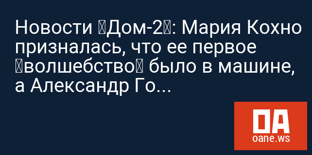 Новости «Дом-2»: Мария Кохно призналась, что ее первое «волшебство» было в машине, а Александр Гобозов переключился на Ивану Дилову