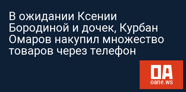 В ожидании Ксении Бородиной и дочек, Курбан Омаров накупил множество товаров через телефон В ожидании Ксении Бородиной и дочек, Курбан Омаров накупил множество товаров через телефон