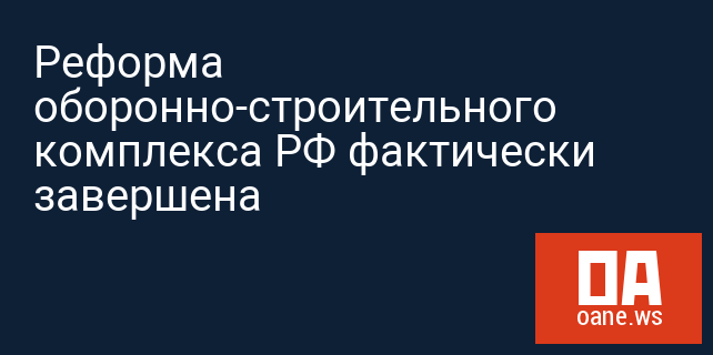 Реформа оборонно-строительного комплекса РФ фактически завершена Реформа оборонно-строительного комплекса РФ фактически завершена