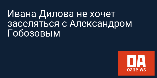 Ивана Дилова не хочет заселяться с Александром Гобозовым