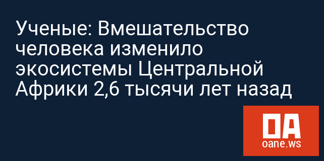 Ученые: Вмешательство человека изменило экосистемы Центральной Африки 2,6 тысячи лет назад Ученые: Вмешательство человека изменило экосистемы Центральной Африки 2,6 тысячи лет назад