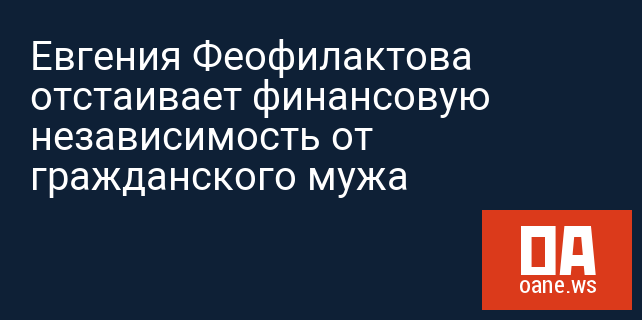 Евгения Феофилактова отстаивает финансовую независимость от гражданского мужа Евгения Феофилактова отстаивает финансовую независимость от гражданского мужа