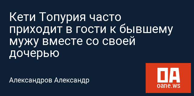 Кети Топурия часто приходит в гости к бывшему мужу вместе со своей дочерью Кети Топурия часто приходит в гости к бывшему мужу вместе со своей дочерью