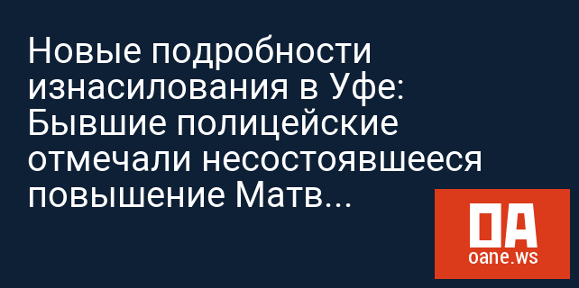 Новые подробности изнасилования в Уфе:  Бывшие полицейские отмечали несостоявшееся повышение Матвеева