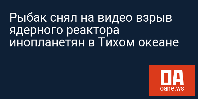Рыбак снял на видео взрыв ядерного реактора инопланетян в Тихом океане