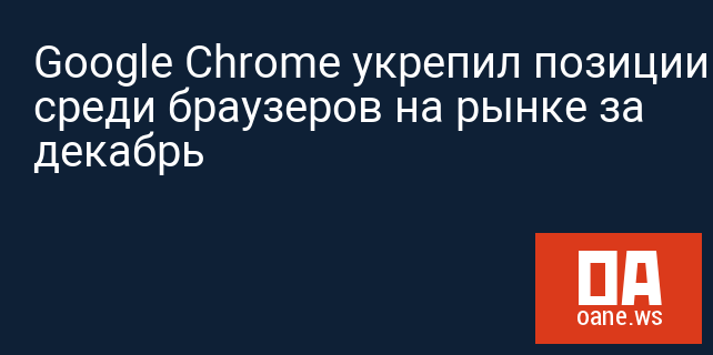 Google Chrome укрепил позиции среди браузеров на рынке за декабрь
