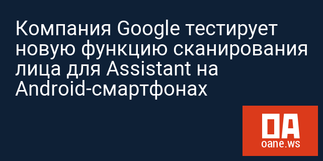 Компания Google тестирует новую функцию сканирования лица для Assistant на Android-смартфонах