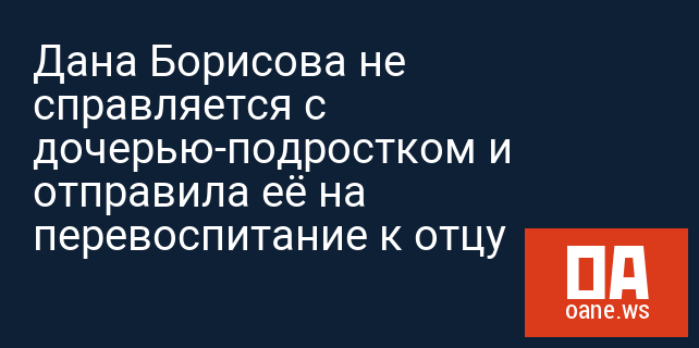 Дана Борисова не справляется с дочерью-подростком и отправила её на перевоспитание к отцу Дана Борисова не справляется с дочерью-подростком и отправила её на перевоспитание к отцу