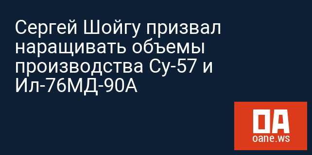 Сергей Шойгу призвал наращивать объемы производства Су-57 и Ил-76МД-90А