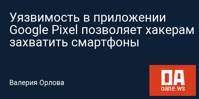Уязвимость в приложении Google Pixel позволяет хакерам захватить смартфоны