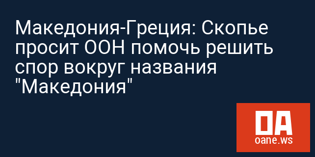 Македония-Греция: Скопье просит ООН помочь решить спор вокруг названия "Македония"
