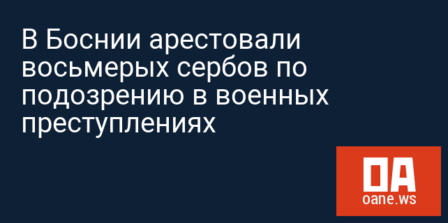 В Боснии арестовали восьмерых сербов по подозрению в военных преступлениях