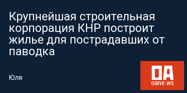 Крупнейшая строительная корпорация КНР построит жилье для пострадавших от паводка