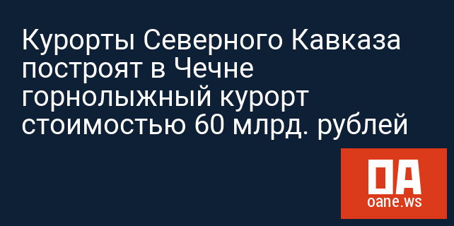 Курорты Северного Кавказа построят в Чечне горнолыжный курорт стоимостью 60 млрд. рублей
