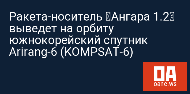 Ракета-носитель «Ангара 1.2» выведет на орбиту южнокорейский спутник Arirang-6 (KOMPSAT-6) Ракета-носитель «Ангара 1.2» выведет на орбиту южнокорейский спутник Arirang-6 (KOMPSAT-6)