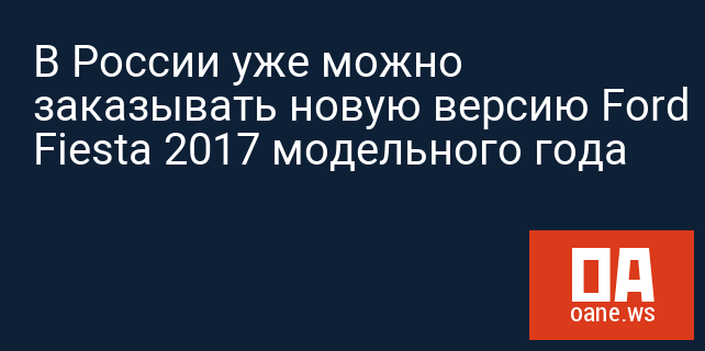 В России уже можно заказывать новую версию Ford Fiesta 2017 модельного года
