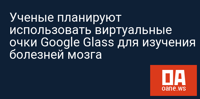 Ученые планируют использовать виртуальные очки Google Glass для изучения болезней мозга