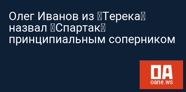 Олег Иванов из «Терека» назвал «Спартак» принципиальным соперником