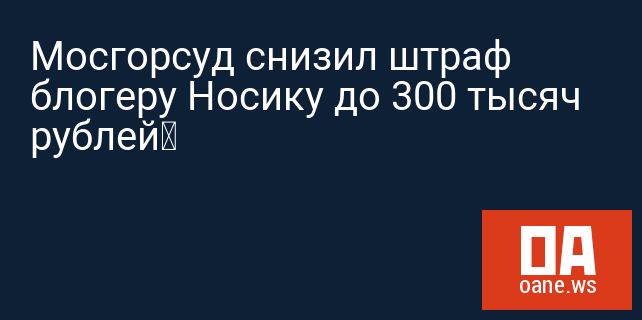 Мосгорсуд снизил штраф блогеру Носику до 300 тысяч рублей‍