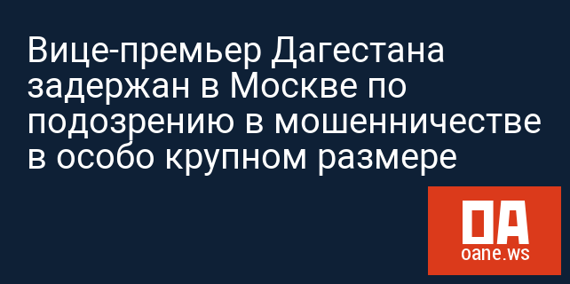 Вице-премьер Дагестана задержан в Москве по подозрению в мошенничестве в особо крупном размере