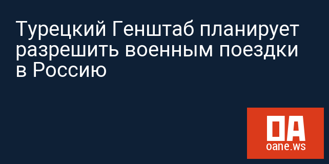 Турецкий Генштаб планирует разрешить военным поездки в Россию