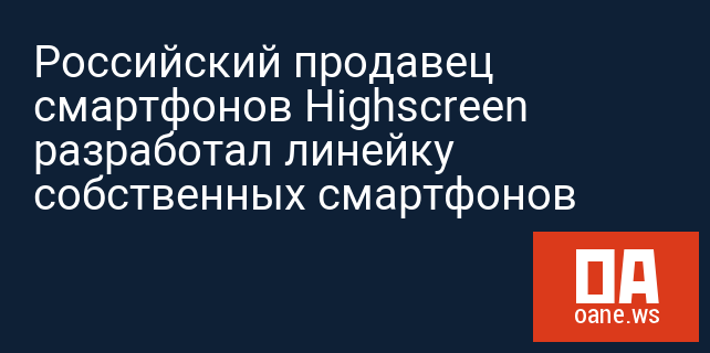 Российский продавец смартфонов Highscreen разработал линейку собственных смартфонов