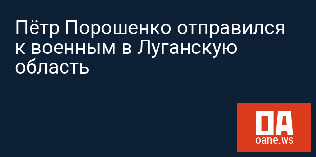 Пётр Порошенко отправился к военным в Луганскую область