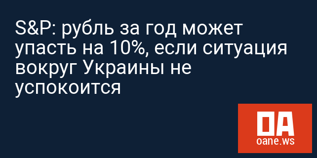 S&P: рубль за год может упасть на 10%, если ситуация вокруг Украины не успокоится