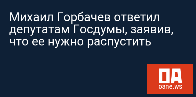 Михаил Горбачев ответил депутатам Госдумы, заявив, что ее нужно распустить