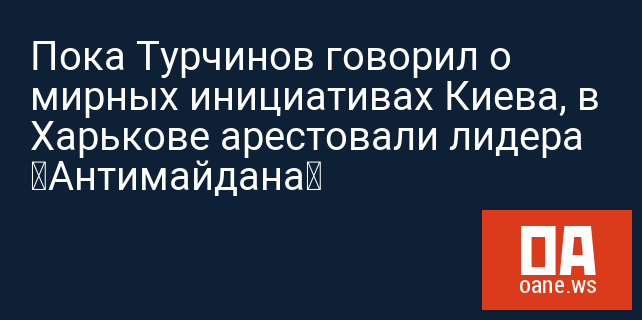 Пока Турчинов говорил о мирных инициативах Киева, в Харькове арестовали лидера «Антимайдана»