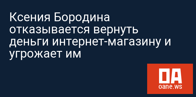Ксения Бородина отказывается вернуть деньги интернет-магазину и угрожает им Ксения Бородина отказывается вернуть деньги интернет-магазину и угрожает им