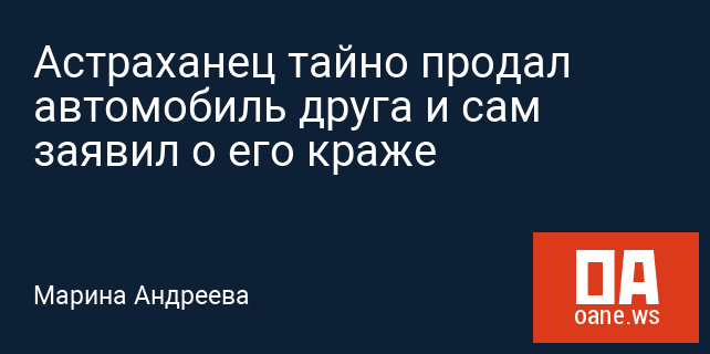 Астраханец тайно продал автомобиль друга и сам заявил о его краже Астраханец тайно продал автомобиль друга и сам заявил о его краже